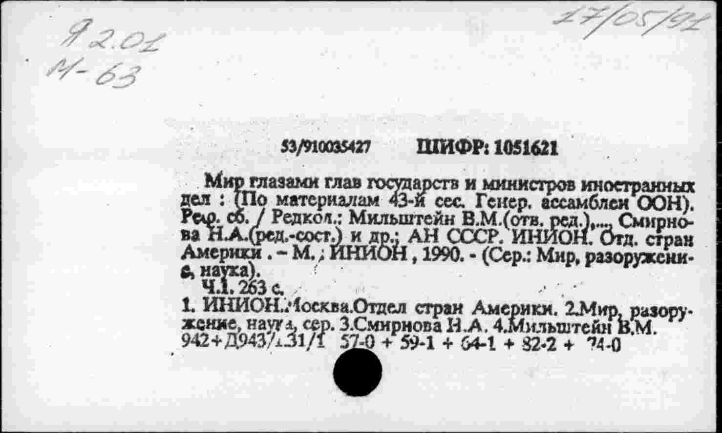 ﻿53/910035427 ШИФР: 1051621
Мир глазами глав государств и министров иностранных дел : (По материалам 43-й сес. Гейер, ассамблеи ООН). Рси>. сб. / Редкое.: Мильштейн В.М.(отв. рсд.),..., Смирнова НА.(рсд.-состА и др.; АН СССР. ИНИОН, бгд. стран Америки. - М.; ИНИОН, 1990. • (Сер.: Мир, разоружением наука).
4.1.263с.
1. ИНИОН.Яосква.Отдел стран Америки. 2Л!ир, разору-^З^ЛЯ?	Смирнова И .А. 4.Мильштейм КМ.
942+Д943А31/1 57-0 + 59-1 + 54-1 + 82-2 + '’Д-О